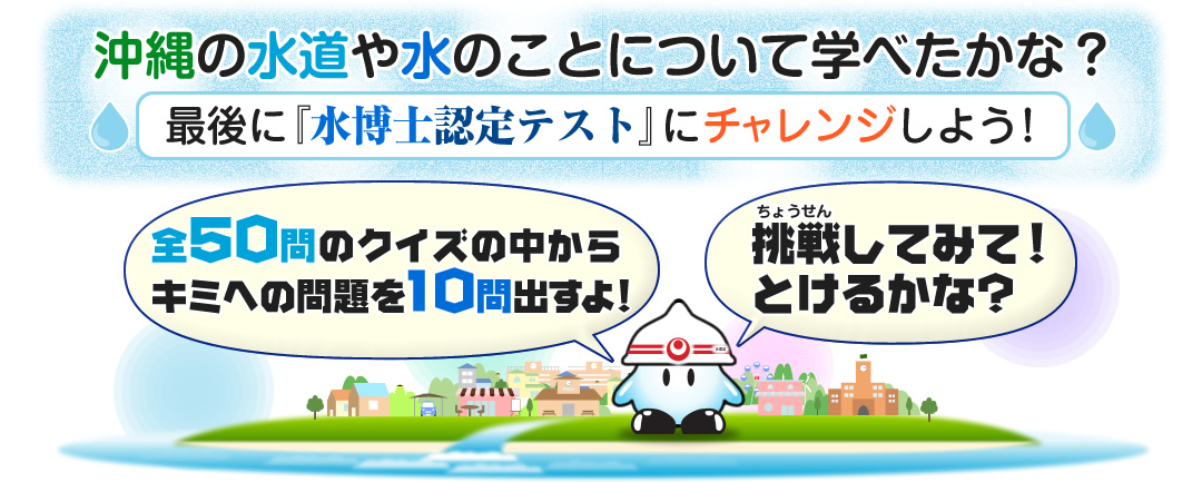 沖縄の水道や水のことについて学べたかな？最後に『水博士認定テスト』にチャレンジしよう！全50問のクイズの中から問題を10問出すよ！